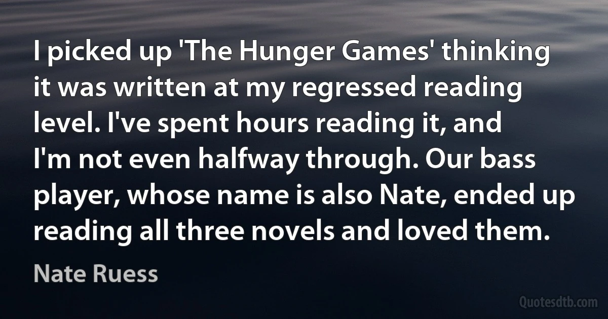 I picked up 'The Hunger Games' thinking it was written at my regressed reading level. I've spent hours reading it, and I'm not even halfway through. Our bass player, whose name is also Nate, ended up reading all three novels and loved them. (Nate Ruess)