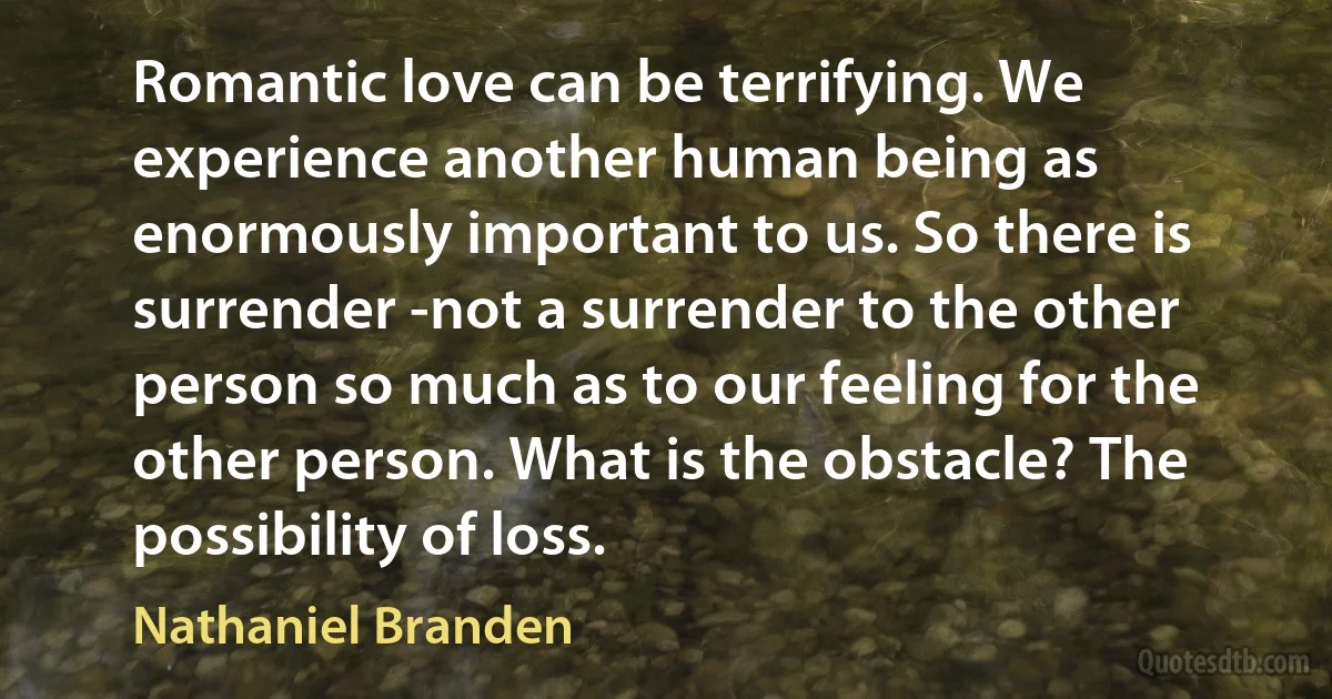 Romantic love can be terrifying. We experience another human being as enormously important to us. So there is surrender -not a surrender to the other person so much as to our feeling for the other person. What is the obstacle? The possibility of loss. (Nathaniel Branden)