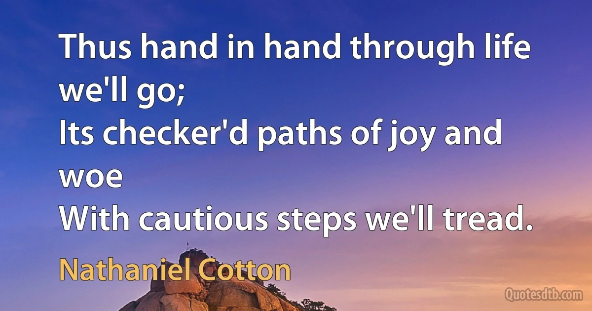 Thus hand in hand through life we'll go;
Its checker'd paths of joy and woe
With cautious steps we'll tread. (Nathaniel Cotton)