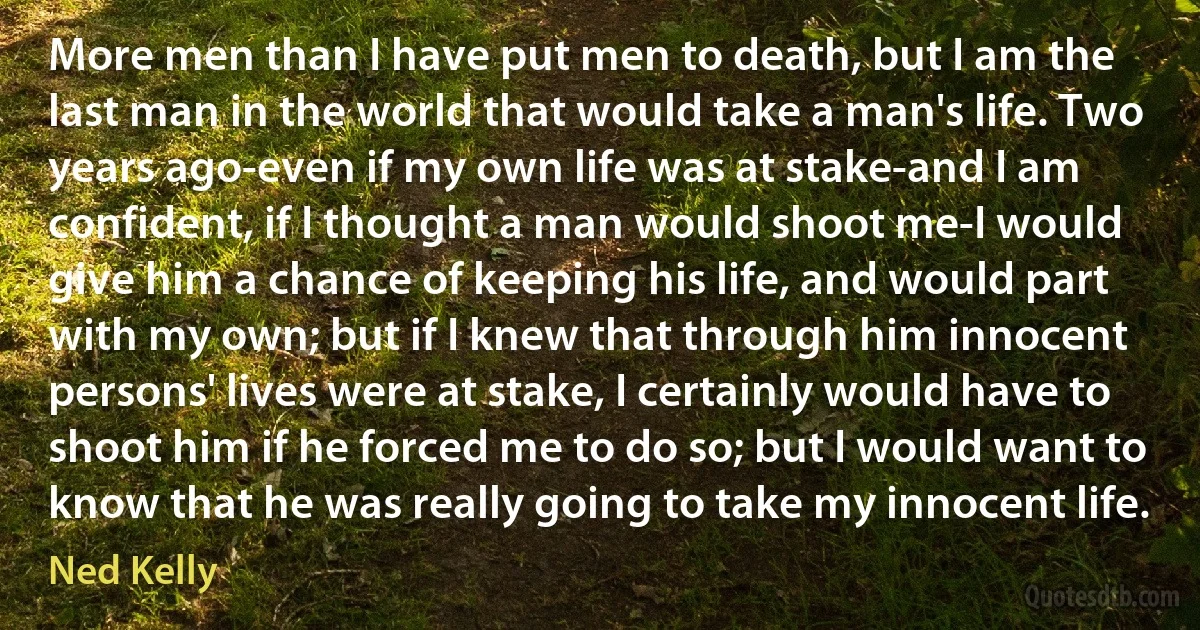 More men than I have put men to death, but I am the last man in the world that would take a man's life. Two years ago-even if my own life was at stake-and I am confident, if I thought a man would shoot me-I would give him a chance of keeping his life, and would part with my own; but if I knew that through him innocent persons' lives were at stake, I certainly would have to shoot him if he forced me to do so; but I would want to know that he was really going to take my innocent life. (Ned Kelly)