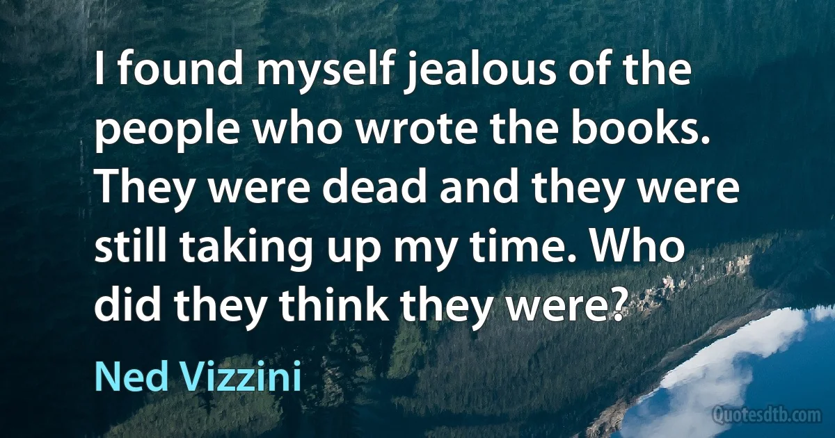 I found myself jealous of the people who wrote the books. They were dead and they were still taking up my time. Who did they think they were? (Ned Vizzini)