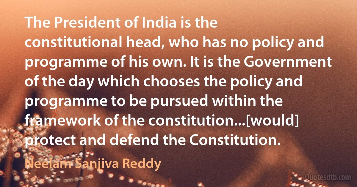 The President of India is the constitutional head, who has no policy and programme of his own. It is the Government of the day which chooses the policy and programme to be pursued within the framework of the constitution...[would] protect and defend the Constitution. (Neelam Sanjiva Reddy)