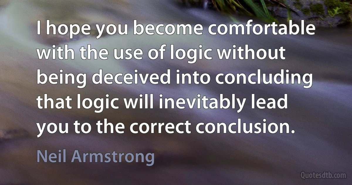 I hope you become comfortable with the use of logic without being deceived into concluding that logic will inevitably lead you to the correct conclusion. (Neil Armstrong)