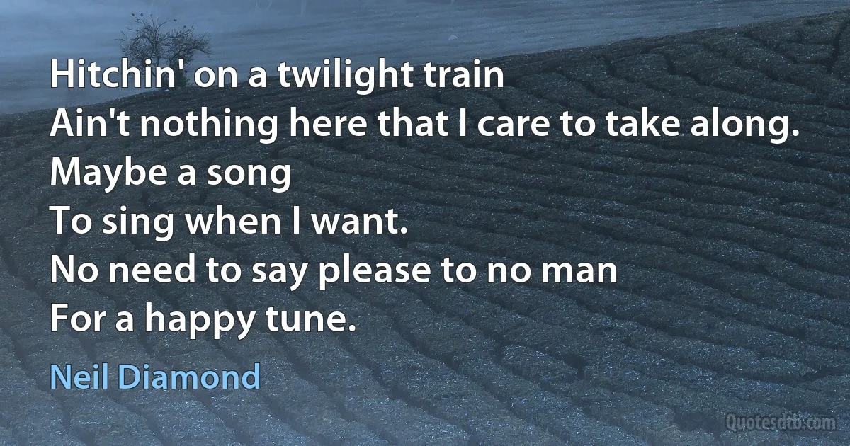 Hitchin' on a twilight train
Ain't nothing here that I care to take along.
Maybe a song
To sing when I want.
No need to say please to no man
For a happy tune. (Neil Diamond)