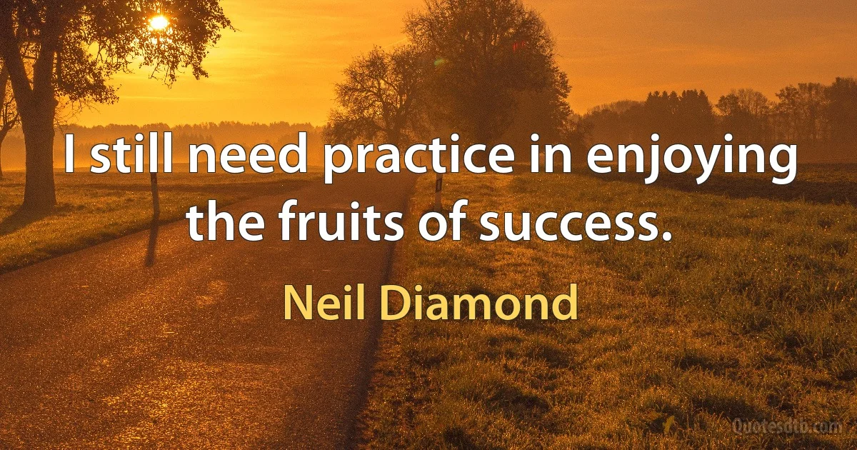 I still need practice in enjoying the fruits of success. (Neil Diamond)