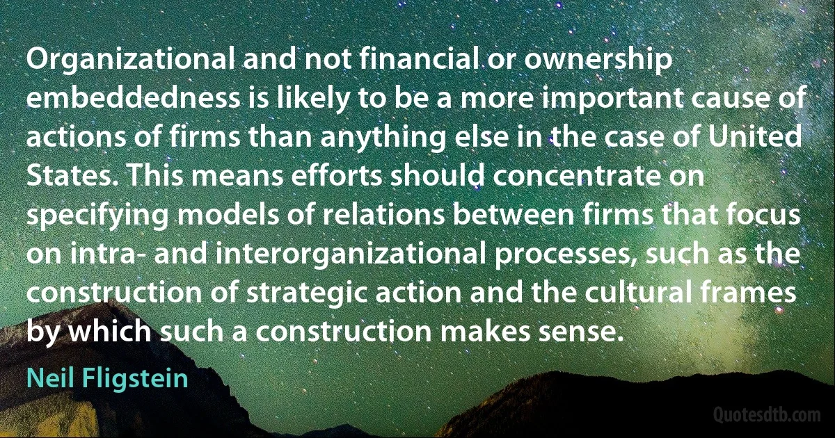 Organizational and not financial or ownership embeddedness is likely to be a more important cause of actions of firms than anything else in the case of United States. This means efforts should concentrate on specifying models of relations between firms that focus on intra- and interorganizational processes, such as the construction of strategic action and the cultural frames by which such a construction makes sense. (Neil Fligstein)