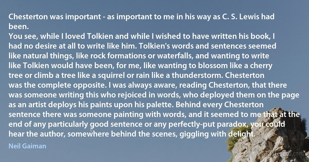 Chesterton was important - as important to me in his way as C. S. Lewis had been.
You see, while I loved Tolkien and while I wished to have written his book, I had no desire at all to write like him. Tolkien's words and sentences seemed like natural things, like rock formations or waterfalls, and wanting to write like Tolkien would have been, for me, like wanting to blossom like a cherry tree or climb a tree like a squirrel or rain like a thunderstorm. Chesterton was the complete opposite. I was always aware, reading Chesterton, that there was someone writing this who rejoiced in words, who deployed them on the page as an artist deploys his paints upon his palette. Behind every Chesterton sentence there was someone painting with words, and it seemed to me that at the end of any particularly good sentence or any perfectly-put paradox, you could hear the author, somewhere behind the scenes, giggling with delight. (Neil Gaiman)