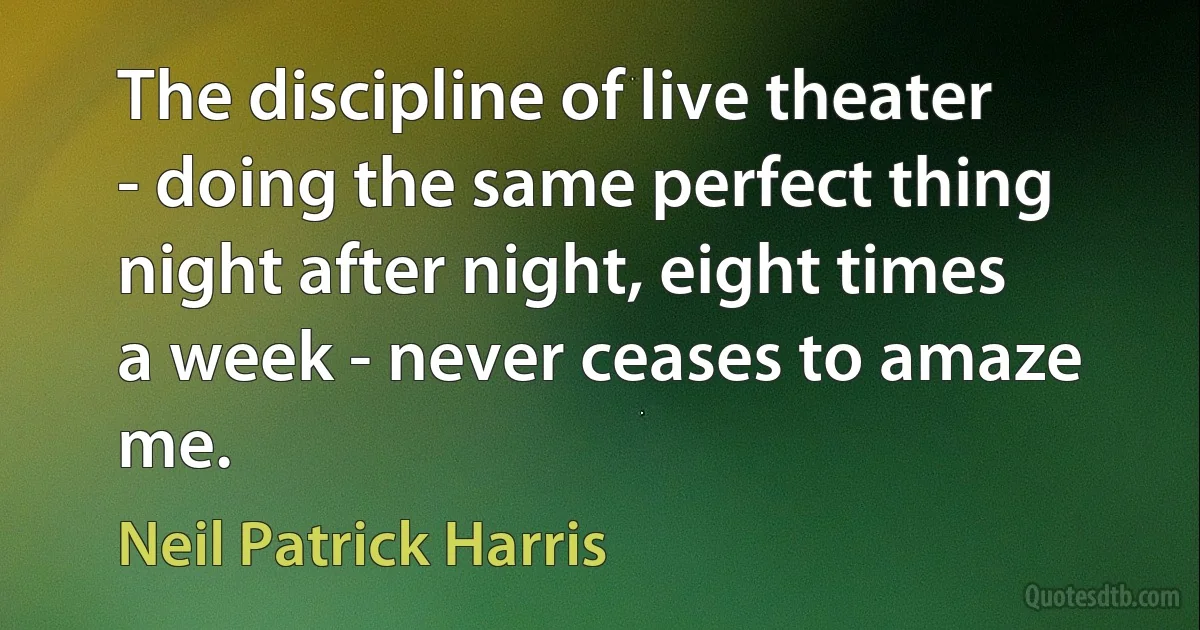 The discipline of live theater - doing the same perfect thing night after night, eight times a week - never ceases to amaze me. (Neil Patrick Harris)