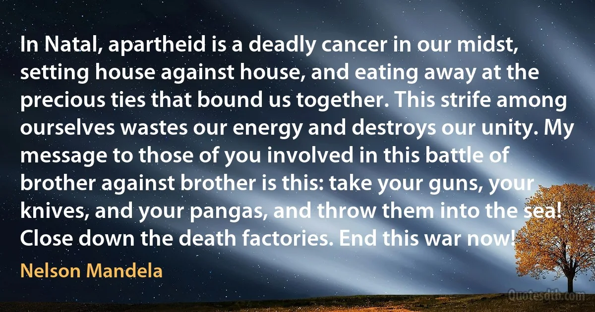 In Natal, apartheid is a deadly cancer in our midst, setting house against house, and eating away at the precious ties that bound us together. This strife among ourselves wastes our energy and destroys our unity. My message to those of you involved in this battle of brother against brother is this: take your guns, your knives, and your pangas, and throw them into the sea! Close down the death factories. End this war now! (Nelson Mandela)