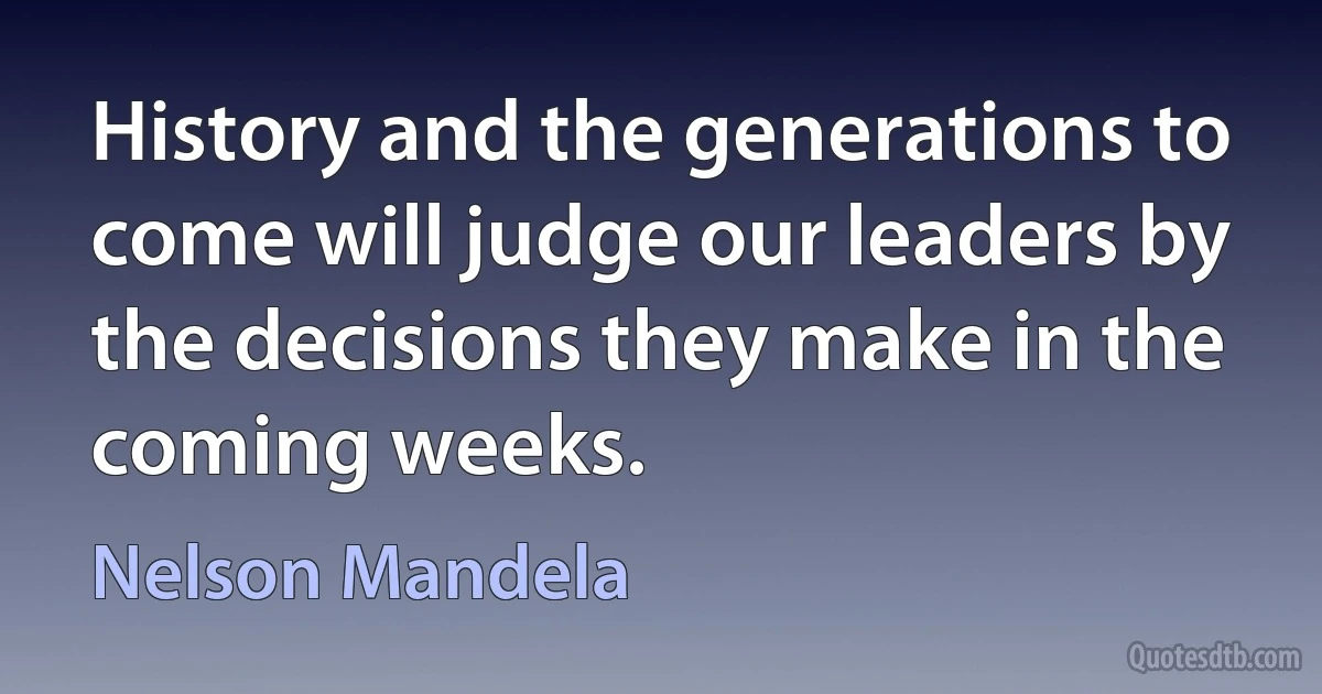 History and the generations to come will judge our leaders by the decisions they make in the coming weeks. (Nelson Mandela)