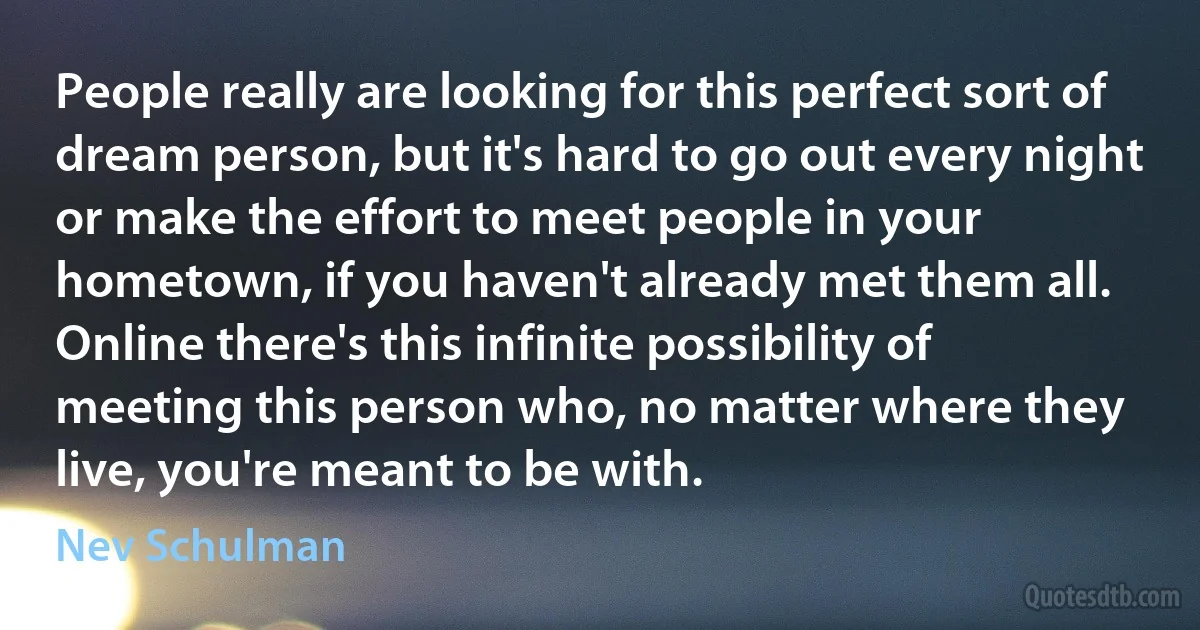 People really are looking for this perfect sort of dream person, but it's hard to go out every night or make the effort to meet people in your hometown, if you haven't already met them all. Online there's this infinite possibility of meeting this person who, no matter where they live, you're meant to be with. (Nev Schulman)