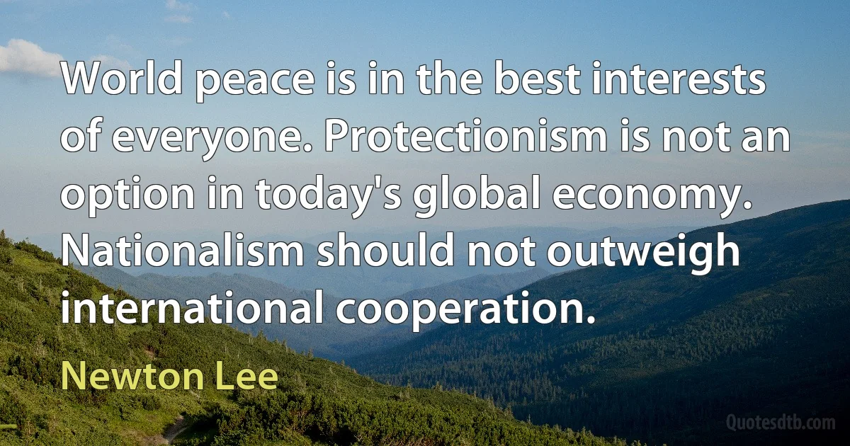 World peace is in the best interests of everyone. Protectionism is not an option in today's global economy. Nationalism should not outweigh international cooperation. (Newton Lee)