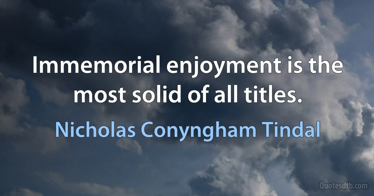 Immemorial enjoyment is the most solid of all titles. (Nicholas Conyngham Tindal)