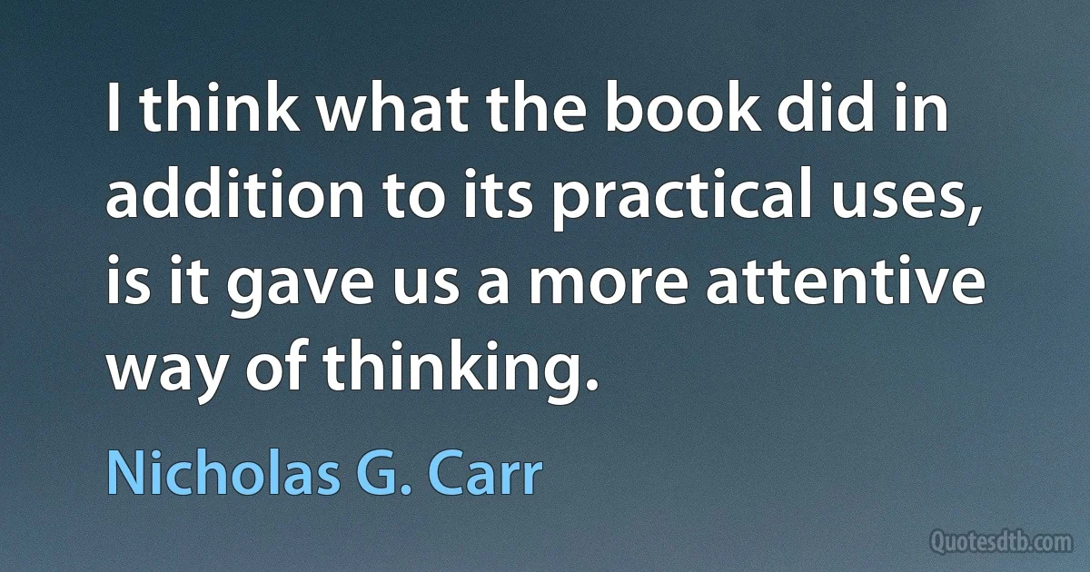 I think what the book did in addition to its practical uses, is it gave us a more attentive way of thinking. (Nicholas G. Carr)