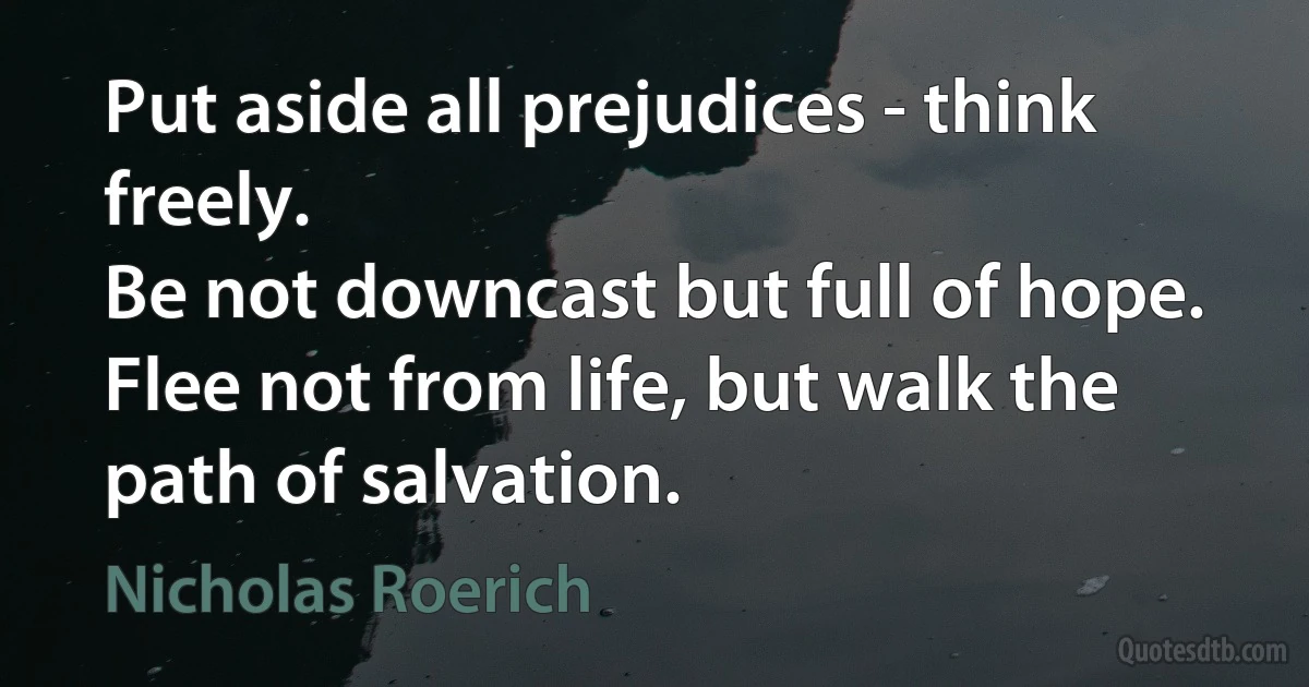 Put aside all prejudices - think freely.
Be not downcast but full of hope.
Flee not from life, but walk the path of salvation. (Nicholas Roerich)