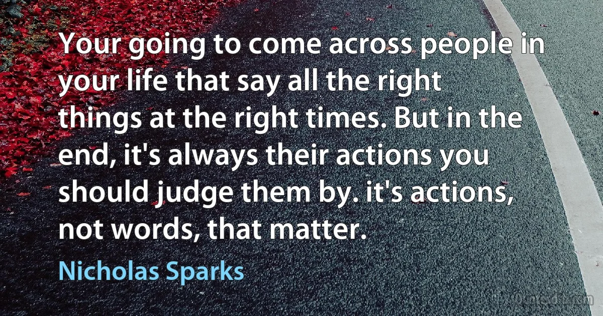 Your going to come across people in your life that say all the right things at the right times. But in the end, it's always their actions you should judge them by. it's actions, not words, that matter. (Nicholas Sparks)