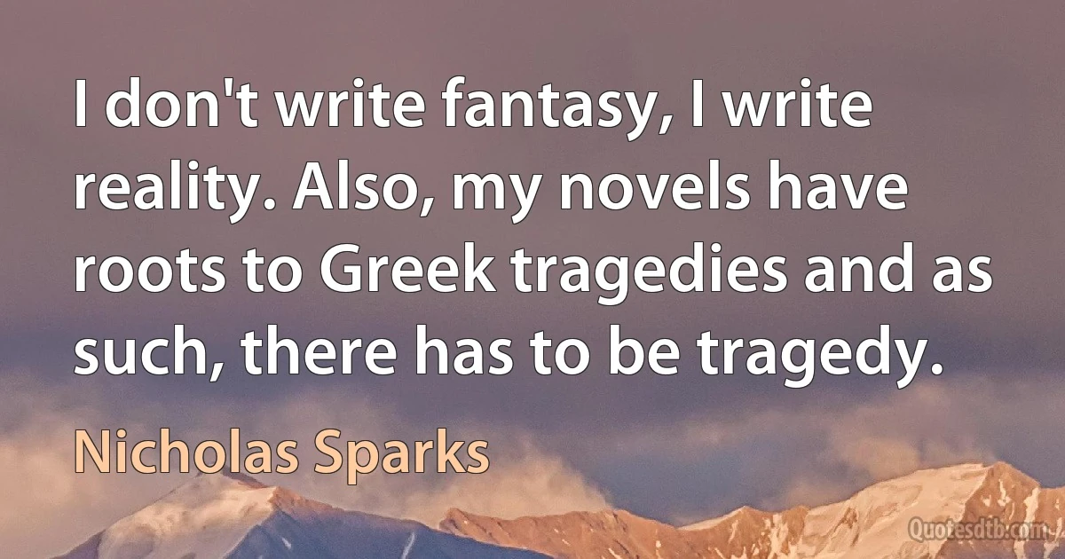 I don't write fantasy, I write reality. Also, my novels have roots to Greek tragedies and as such, there has to be tragedy. (Nicholas Sparks)