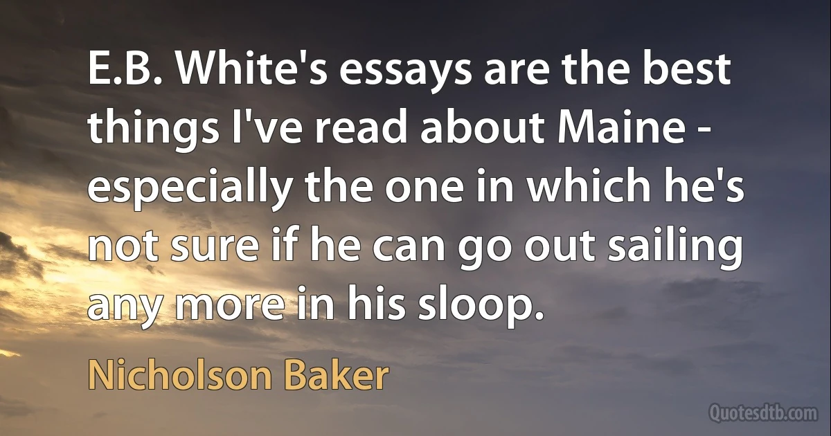 E.B. White's essays are the best things I've read about Maine - especially the one in which he's not sure if he can go out sailing any more in his sloop. (Nicholson Baker)