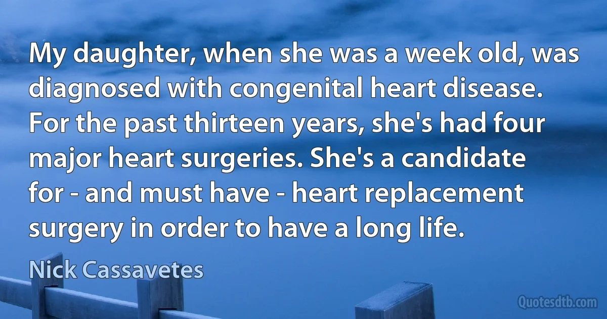 My daughter, when she was a week old, was diagnosed with congenital heart disease. For the past thirteen years, she's had four major heart surgeries. She's a candidate for - and must have - heart replacement surgery in order to have a long life. (Nick Cassavetes)