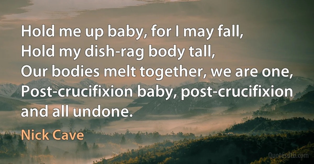 Hold me up baby, for I may fall,
Hold my dish-rag body tall,
Our bodies melt together, we are one,
Post-crucifixion baby, post-crucifixion and all undone. (Nick Cave)