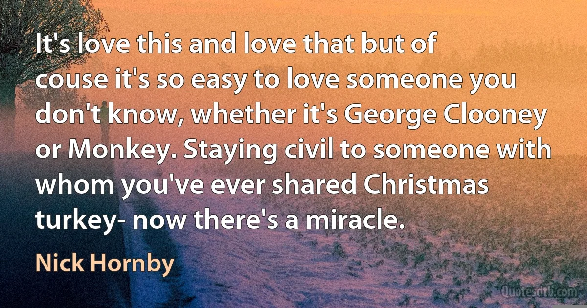 It's love this and love that but of couse it's so easy to love someone you don't know, whether it's George Clooney or Monkey. Staying civil to someone with whom you've ever shared Christmas turkey- now there's a miracle. (Nick Hornby)