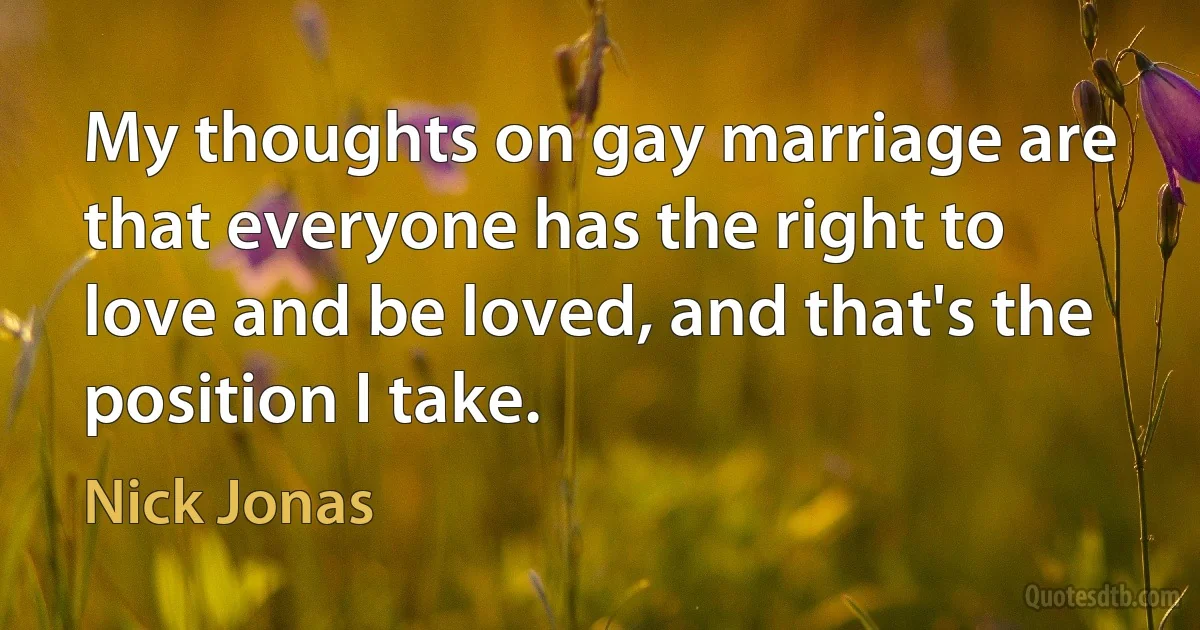 My thoughts on gay marriage are that everyone has the right to love and be loved, and that's the position I take. (Nick Jonas)