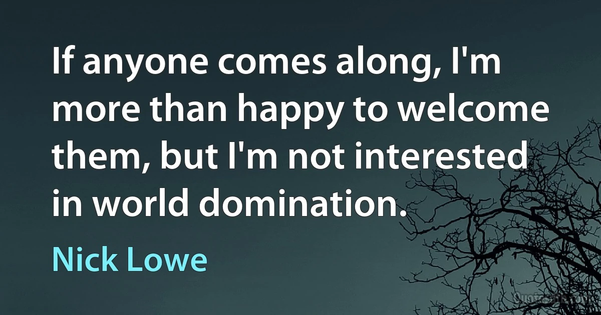 If anyone comes along, I'm more than happy to welcome them, but I'm not interested in world domination. (Nick Lowe)