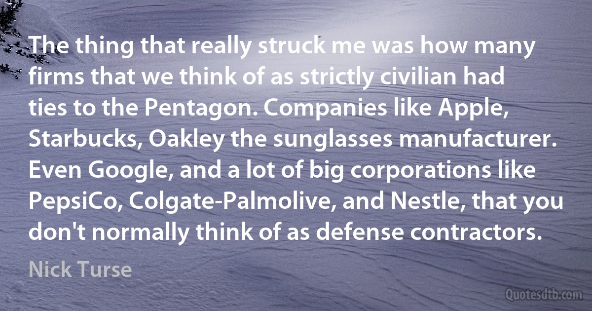 The thing that really struck me was how many firms that we think of as strictly civilian had ties to the Pentagon. Companies like Apple, Starbucks, Oakley the sunglasses manufacturer. Even Google, and a lot of big corporations like PepsiCo, Colgate-Palmolive, and Nestle, that you don't normally think of as defense contractors. (Nick Turse)