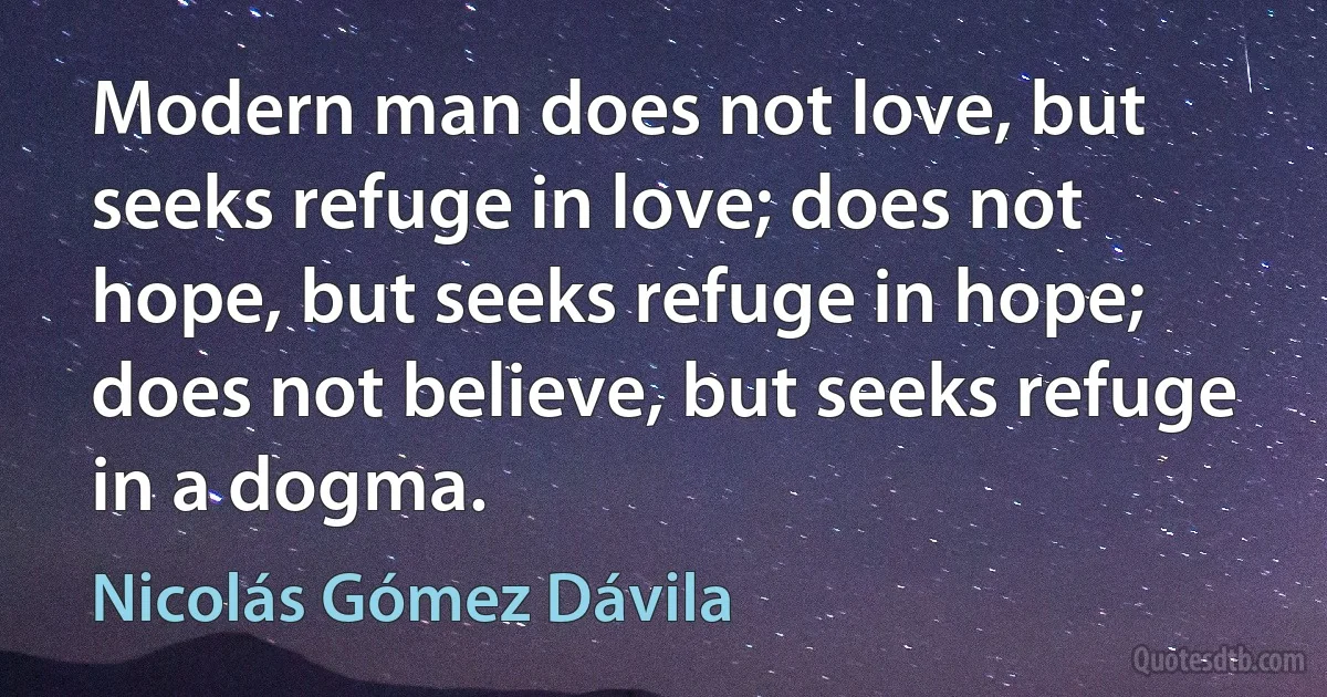 Modern man does not love, but seeks refuge in love; does not hope, but seeks refuge in hope; does not believe, but seeks refuge in a dogma. (Nicolás Gómez Dávila)