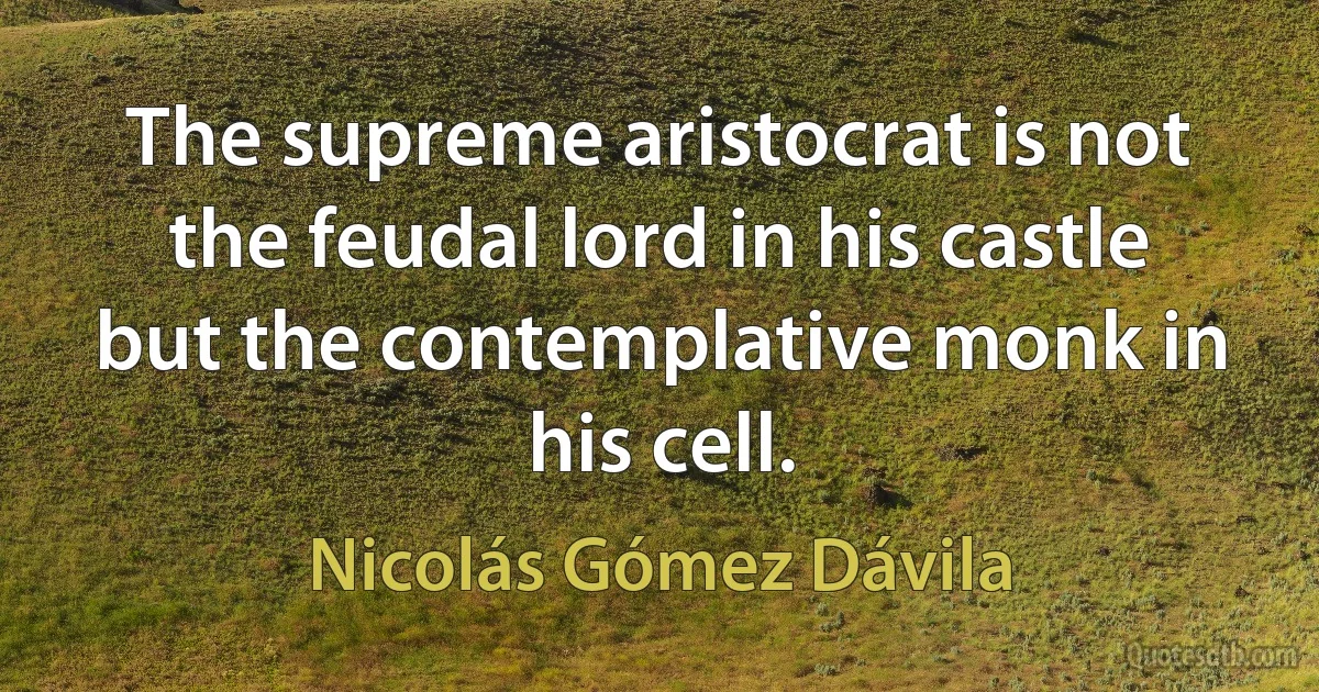 The supreme aristocrat is not the feudal lord in his castle but the contemplative monk in his cell. (Nicolás Gómez Dávila)