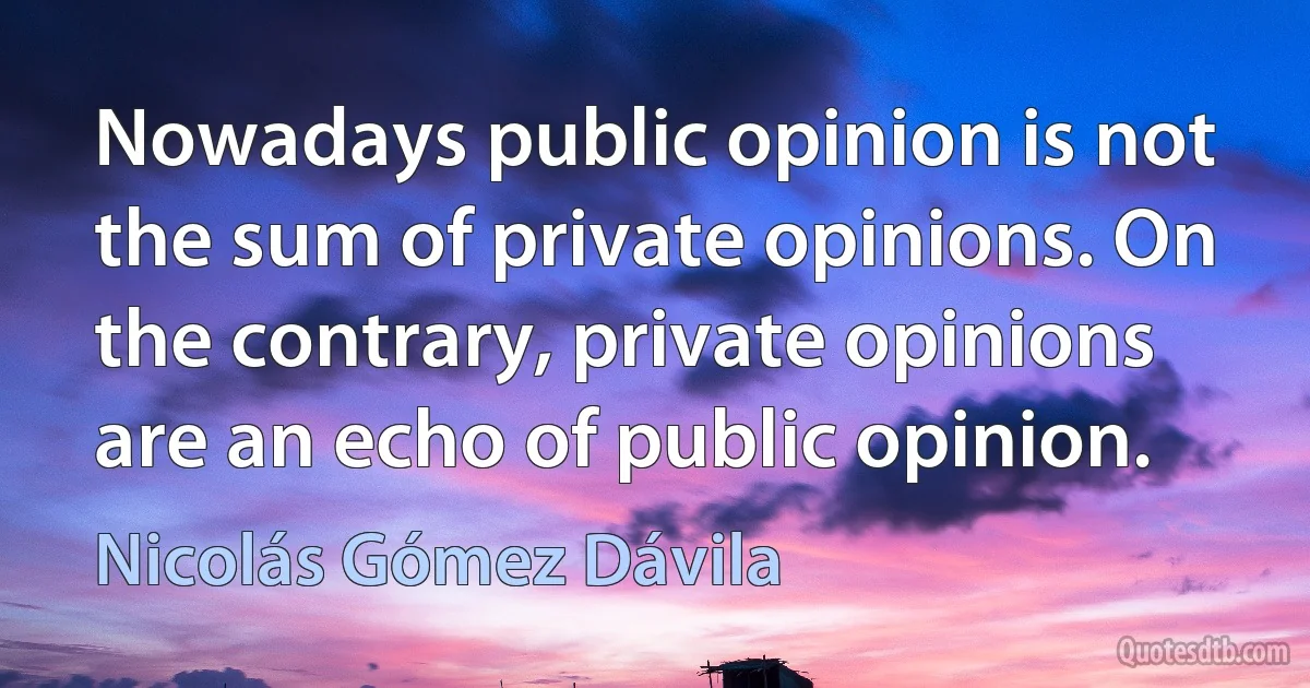 Nowadays public opinion is not the sum of private opinions. On the contrary, private opinions are an echo of public opinion. (Nicolás Gómez Dávila)