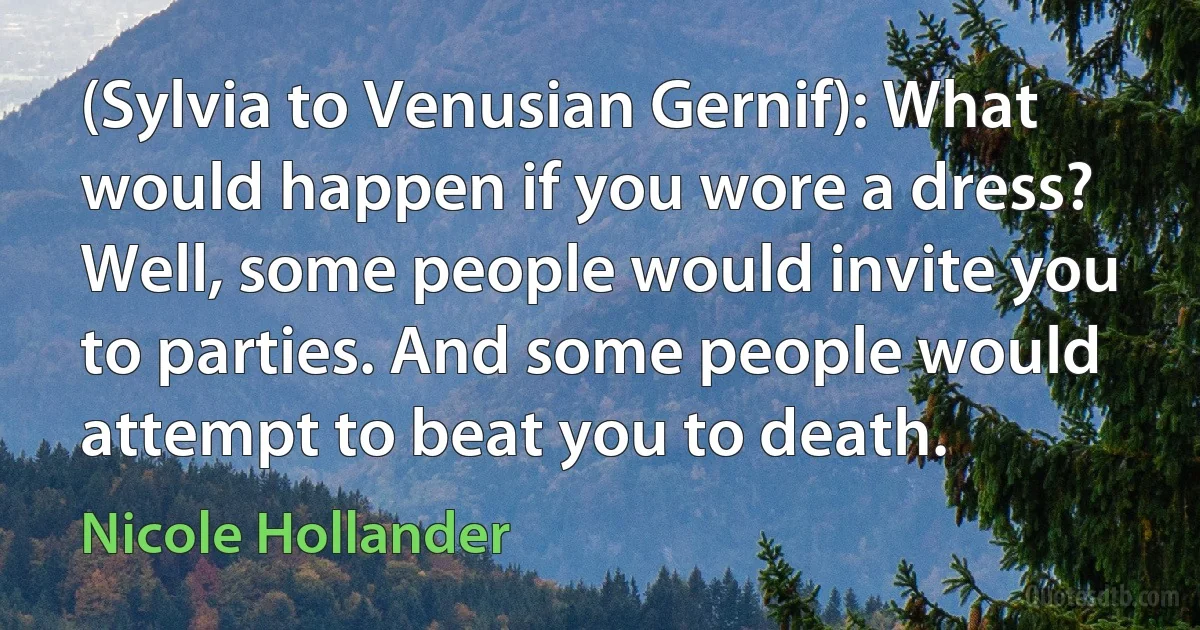 (Sylvia to Venusian Gernif): What would happen if you wore a dress? Well, some people would invite you to parties. And some people would attempt to beat you to death. (Nicole Hollander)