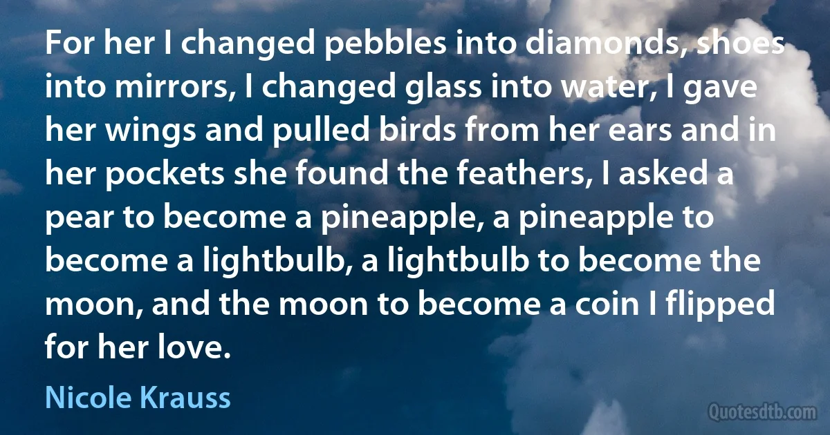 For her I changed pebbles into diamonds, shoes into mirrors, I changed glass into water, I gave her wings and pulled birds from her ears and in her pockets she found the feathers, I asked a pear to become a pineapple, a pineapple to become a lightbulb, a lightbulb to become the moon, and the moon to become a coin I flipped for her love. (Nicole Krauss)