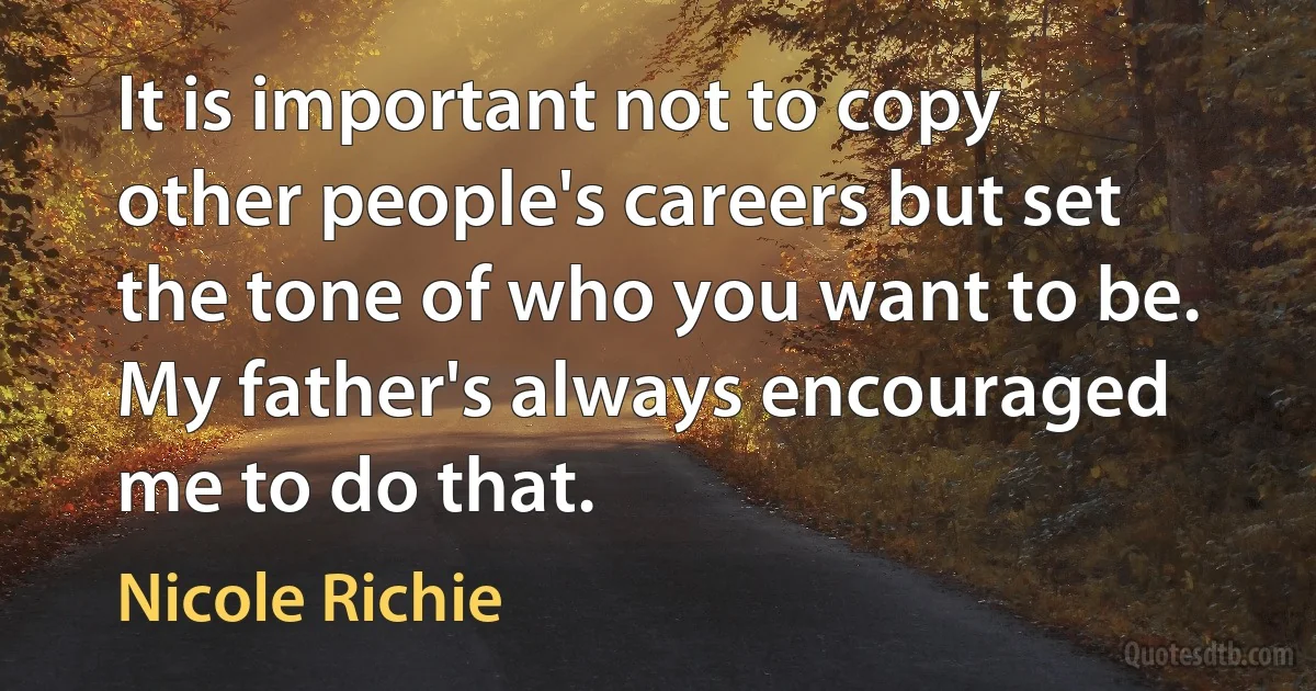 It is important not to copy other people's careers but set the tone of who you want to be. My father's always encouraged me to do that. (Nicole Richie)