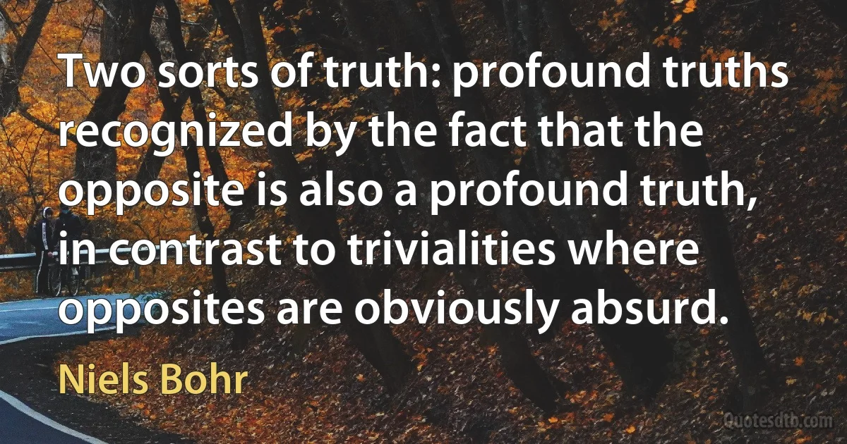 Two sorts of truth: profound truths recognized by the fact that the opposite is also a profound truth, in contrast to trivialities where opposites are obviously absurd. (Niels Bohr)