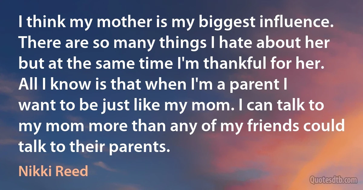 I think my mother is my biggest influence. There are so many things I hate about her but at the same time I'm thankful for her. All I know is that when I'm a parent I want to be just like my mom. I can talk to my mom more than any of my friends could talk to their parents. (Nikki Reed)