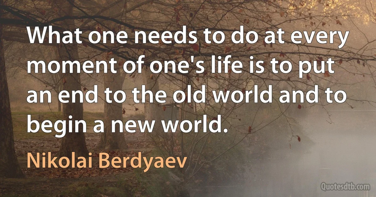 What one needs to do at every moment of one's life is to put an end to the old world and to begin a new world. (Nikolai Berdyaev)