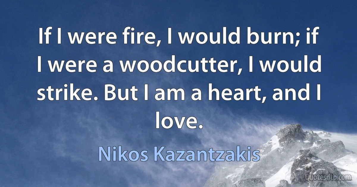 If I were fire, I would burn; if I were a woodcutter, I would strike. But I am a heart, and I love. (Nikos Kazantzakis)