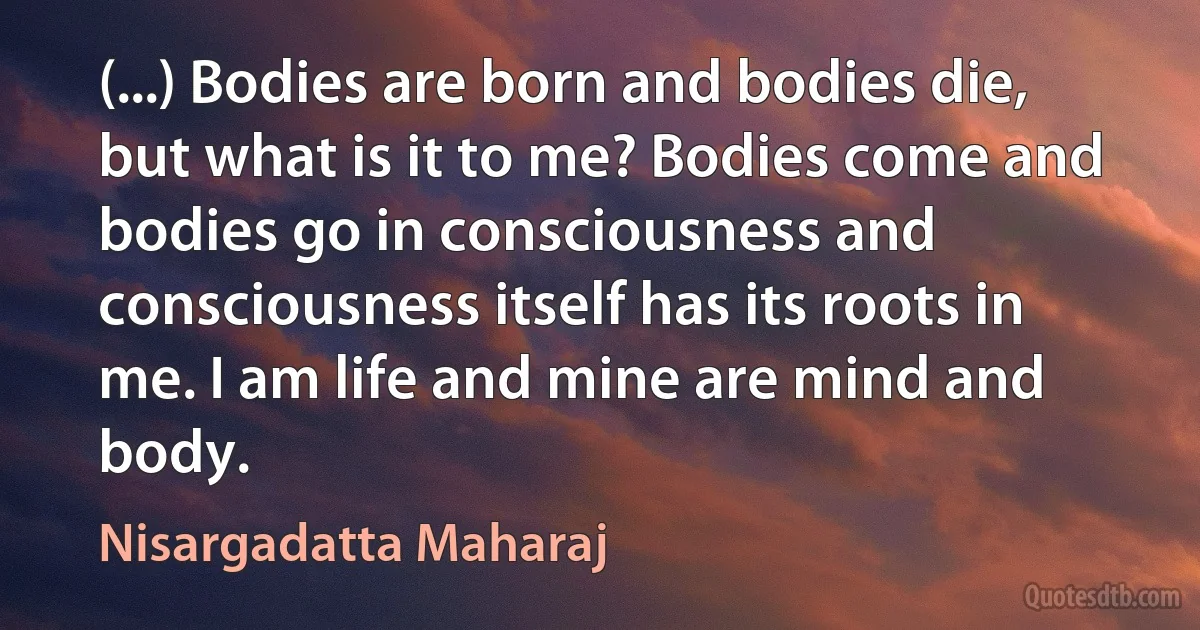 (...) Bodies are born and bodies die, but what is it to me? Bodies come and bodies go in consciousness and consciousness itself has its roots in me. I am life and mine are mind and body. (Nisargadatta Maharaj)