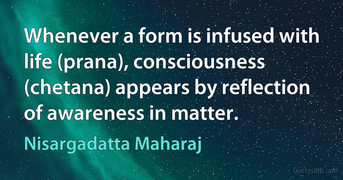 Whenever a form is infused with life (prana), consciousness (chetana) appears by reflection of awareness in matter. (Nisargadatta Maharaj)