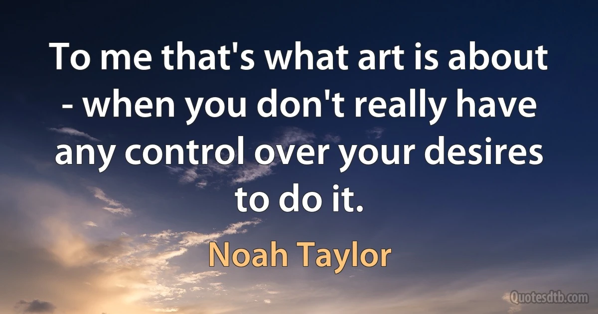 To me that's what art is about - when you don't really have any control over your desires to do it. (Noah Taylor)