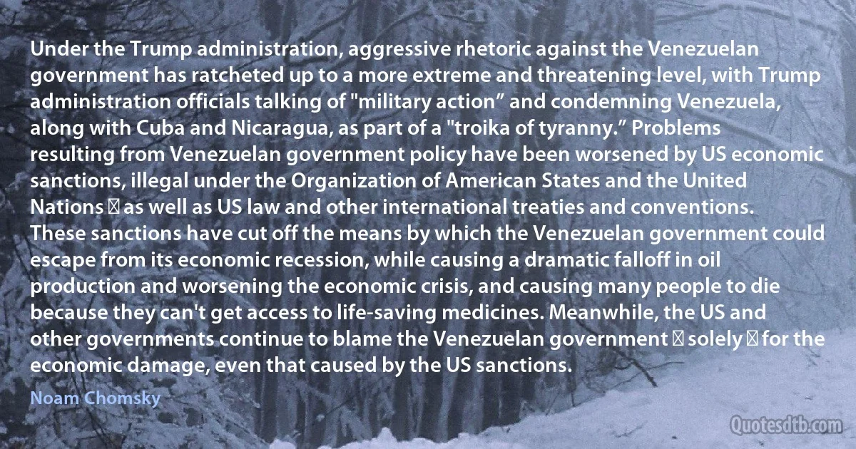 Under the Trump administration, aggressive rhetoric against the Venezuelan government has ratcheted up to a more extreme and threatening level, with Trump administration officials talking of "military action” and condemning Venezuela, along with Cuba and Nicaragua, as part of a "troika of tyranny.” Problems resulting from Venezuelan government policy have been worsened by US economic sanctions, illegal under the Organization of American States and the United Nations ― as well as US law and other international treaties and conventions. These sanctions have cut off the means by which the Venezuelan government could escape from its economic recession, while causing a dramatic falloff in oil production and worsening the economic crisis, and causing many people to die because they can't get access to life-saving medicines. Meanwhile, the US and other governments continue to blame the Venezuelan government ― solely ― for the economic damage, even that caused by the US sanctions. (Noam Chomsky)