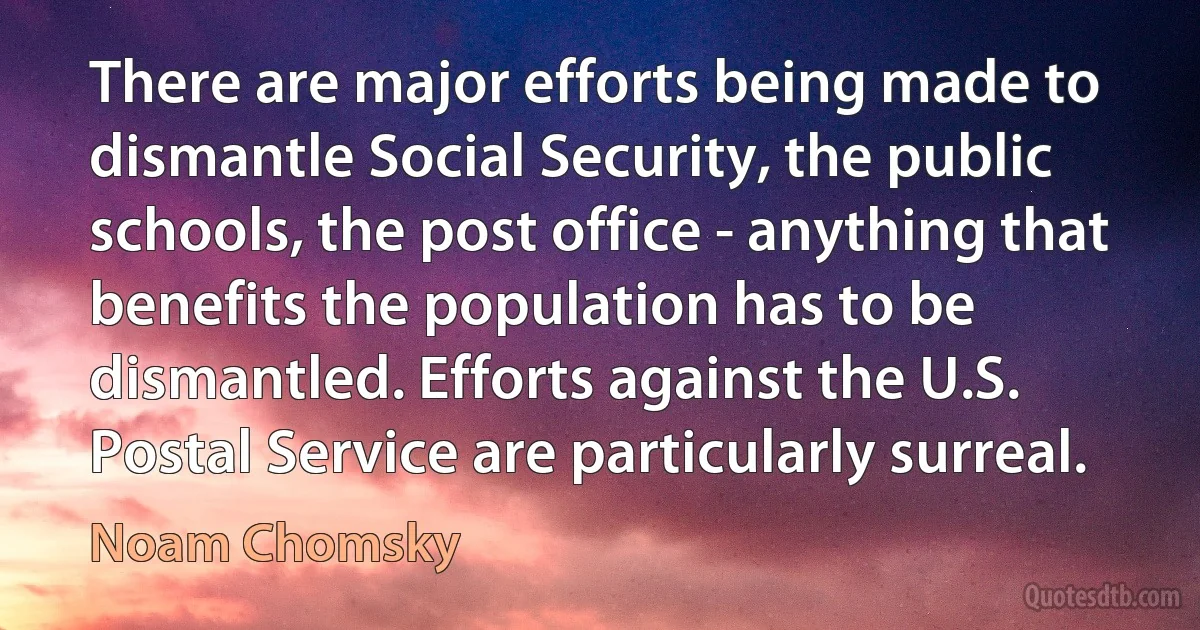 There are major efforts being made to dismantle Social Security, the public schools, the post office - anything that benefits the population has to be dismantled. Efforts against the U.S. Postal Service are particularly surreal. (Noam Chomsky)