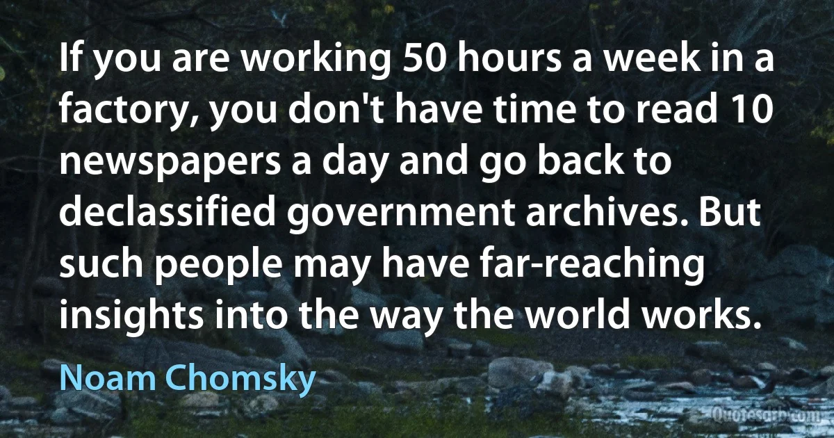 If you are working 50 hours a week in a factory, you don't have time to read 10 newspapers a day and go back to declassified government archives. But such people may have far-reaching insights into the way the world works. (Noam Chomsky)