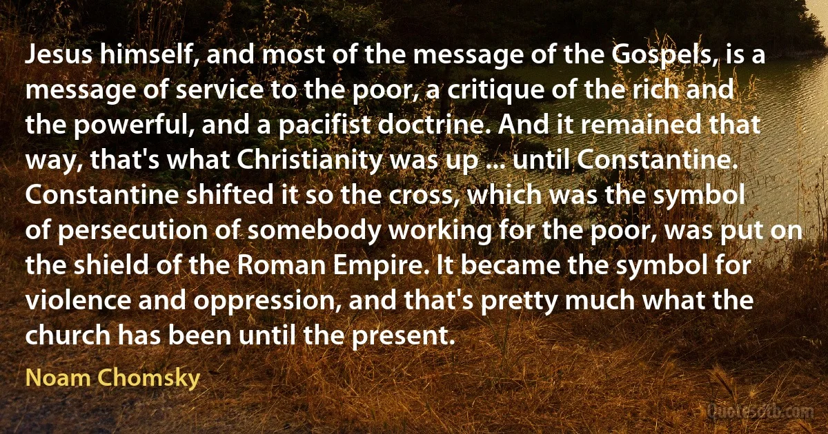 Jesus himself, and most of the message of the Gospels, is a message of service to the poor, a critique of the rich and the powerful, and a pacifist doctrine. And it remained that way, that's what Christianity was up ... until Constantine. Constantine shifted it so the cross, which was the symbol of persecution of somebody working for the poor, was put on the shield of the Roman Empire. It became the symbol for violence and oppression, and that's pretty much what the church has been until the present. (Noam Chomsky)