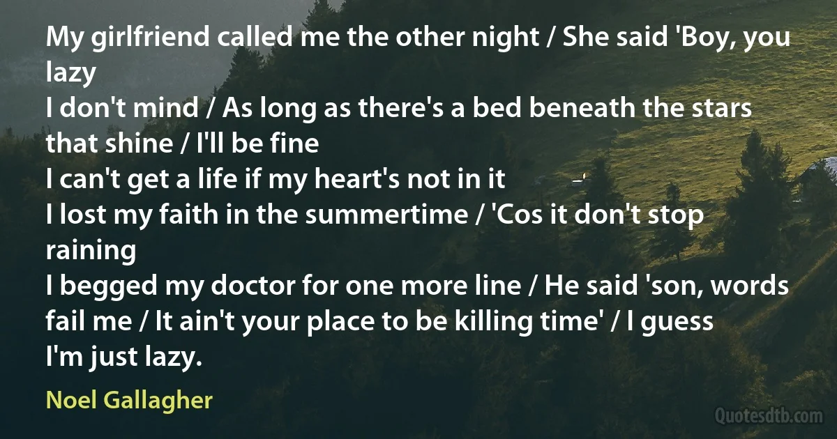 My girlfriend called me the other night / She said 'Boy, you lazy
I don't mind / As long as there's a bed beneath the stars that shine / I'll be fine
I can't get a life if my heart's not in it
I lost my faith in the summertime / 'Cos it don't stop raining
I begged my doctor for one more line / He said 'son, words fail me / It ain't your place to be killing time' / I guess I'm just lazy. (Noel Gallagher)