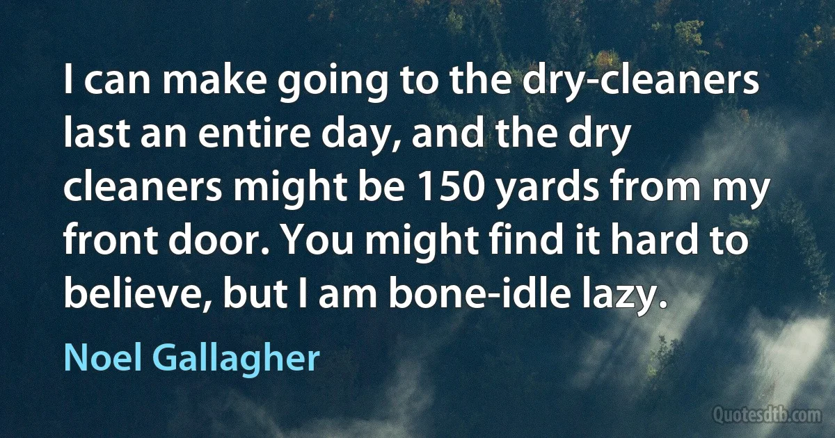 I can make going to the dry-cleaners last an entire day, and the dry cleaners might be 150 yards from my front door. You might find it hard to believe, but I am bone-idle lazy. (Noel Gallagher)