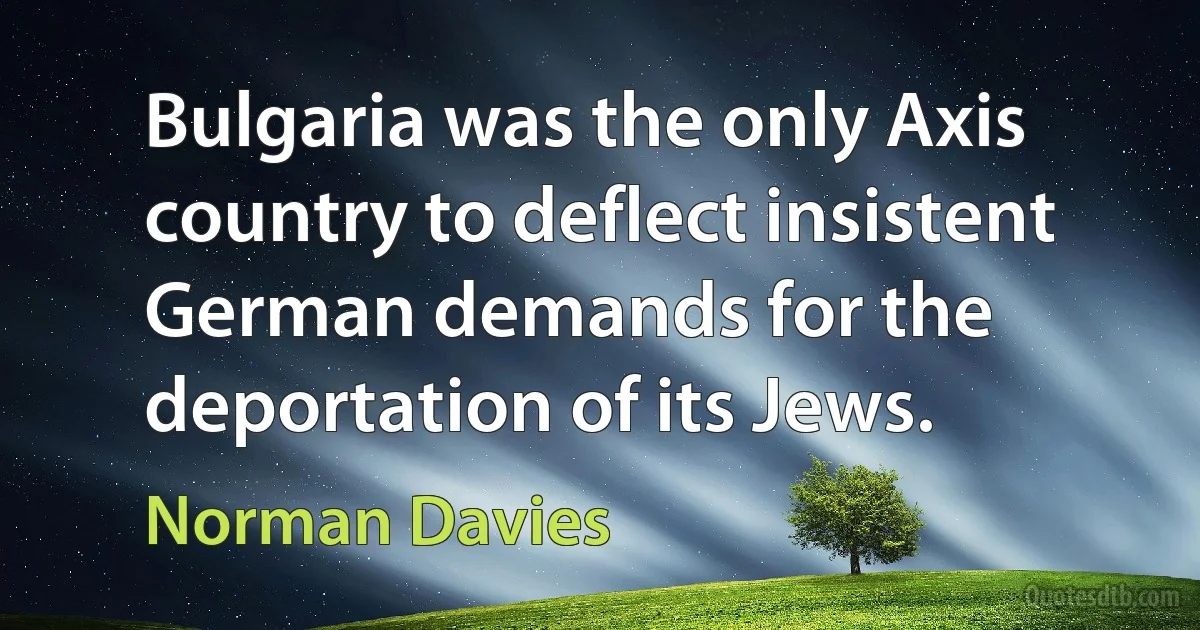 Bulgaria was the only Axis country to deflect insistent German demands for the deportation of its Jews. (Norman Davies)