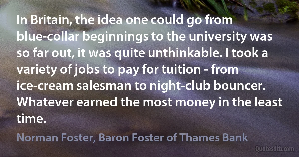 In Britain, the idea one could go from blue-collar beginnings to the university was so far out, it was quite unthinkable. I took a variety of jobs to pay for tuition - from ice-cream salesman to night-club bouncer. Whatever earned the most money in the least time. (Norman Foster, Baron Foster of Thames Bank)