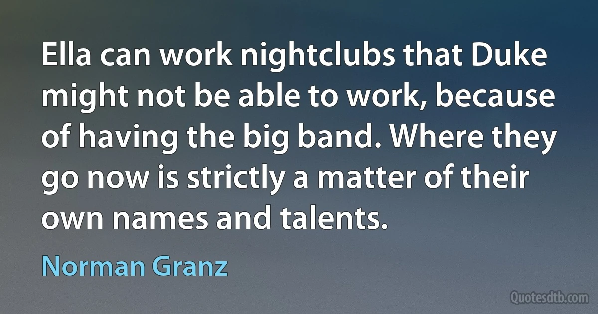 Ella can work nightclubs that Duke might not be able to work, because of having the big band. Where they go now is strictly a matter of their own names and talents. (Norman Granz)